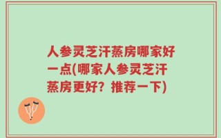 人参灵芝汗蒸房哪家好一点(哪家人参灵芝汗蒸房更好？推荐一下)