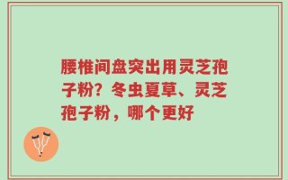 腰椎间盘突出用灵芝孢子粉？冬虫夏草、灵芝孢子粉，哪个更好