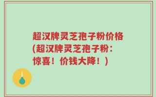 超汉牌灵芝孢子粉价格(超汉牌灵芝孢子粉：惊喜！价钱大降！)