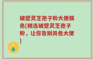破壁灵芝孢子粉大便颜色(精选破壁灵芝孢子粉，让你告别异色大便)
