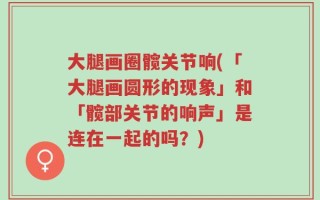 大腿画圈髋关节响(「大腿画圆形的现象」和「髋部关节的响声」是连在一起的吗？)
