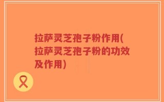拉萨灵芝孢子粉作用(拉萨灵芝孢子粉的功效及作用)