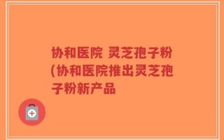 协和医院 灵芝孢子粉(协和医院推出灵芝孢子粉新产品