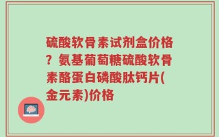 硫酸软骨素试剂盒价格？氨基葡萄糖硫酸软骨素酪蛋白磷酸肽钙片(金元素)价格