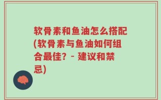 软骨素和鱼油怎么搭配(软骨素与鱼油如何组合最佳？- 建议和禁忌)