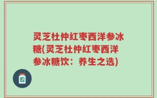 灵芝杜仲红枣西洋参冰糖(灵芝杜仲红枣西洋参冰糖饮：养生之选)