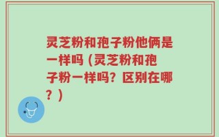 灵芝粉和孢子粉他俩是一样吗 (灵芝粉和孢子粉一样吗？区别在哪？)