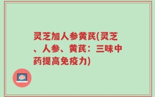 灵芝加人参黄芪(灵芝、人参、黄芪：三味中药提高免疫力)