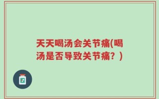 天天喝汤会关节痛(喝汤是否导致关节痛？)