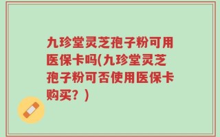 九珍堂灵芝孢子粉可用医保卡吗(九珍堂灵芝孢子粉可否使用医保卡购买？)