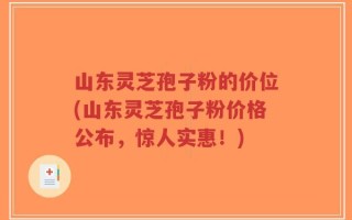 山东灵芝孢子粉的价位(山东灵芝孢子粉价格公布，惊人实惠！)