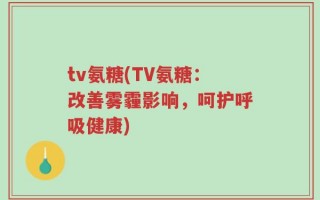 tv氨糖(TV氨糖：改善雾霾影响，呵护呼吸健康)