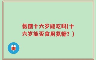 氨糖十六岁能吃吗(十六岁能否食用氨糖？)