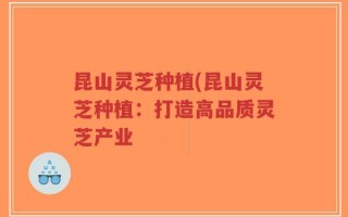 昆山灵芝种植(昆山灵芝种植：打造高品质灵芝产业