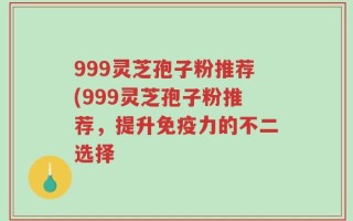 999灵芝孢子粉推荐(999灵芝孢子粉推荐，提升免疫力的不二选择