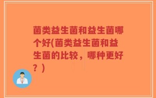 菌类益生菌和益生菌哪个好(菌类益生菌和益生菌的比较，哪种更好？)