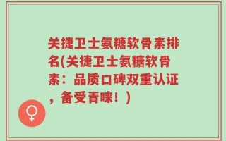 关捷卫士氨糖软骨素排名(关捷卫士氨糖软骨素：品质口碑双重认证，备受青睐！)