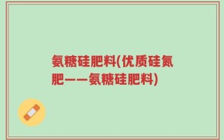 氨糖硅肥料(优质硅氮肥——氨糖硅肥料)