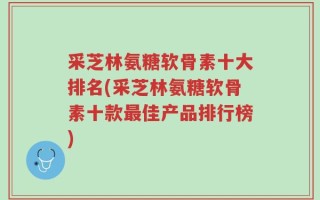 采芝林氨糖软骨素十大排名(采芝林氨糖软骨素十款最佳产品排行榜)