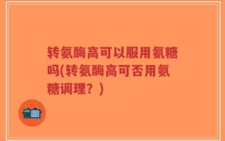 转氨酶高可以服用氨糖吗(转氨酶高可否用氨糖调理？)