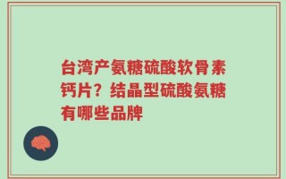 台湾产氨糖硫酸软骨素钙片？结晶型硫酸氨糖有哪些品牌