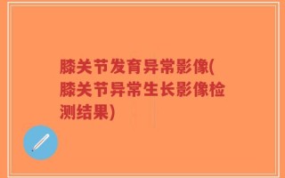 膝关节发育异常影像(膝关节异常生长影像检测结果)