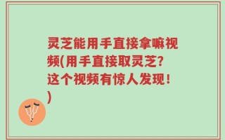 灵芝能用手直接拿嘛视频(用手直接取灵芝？这个视频有惊人发现！)