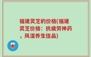 福建灵芝的价格(福建灵芝价格：抗疲劳神药，风湿养生佳品)