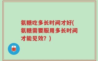 氨糖吃多长时间才好(氨糖需要服用多长时间才能见效？)