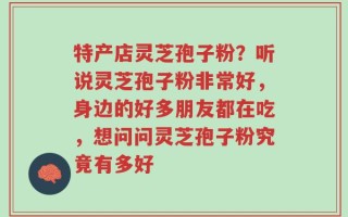 特产店灵芝孢子粉？听说灵芝孢子粉非常好，身边的好多朋友都在吃，想问问灵芝孢子粉究竟有多好