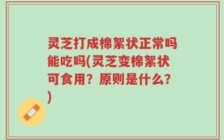 灵芝打成棉絮状正常吗能吃吗(灵芝变棉絮状可食用？原则是什么？)