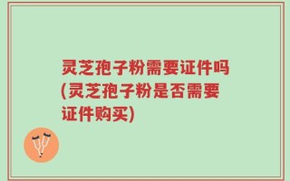 灵芝孢子粉需要证件吗(灵芝孢子粉是否需要证件购买)