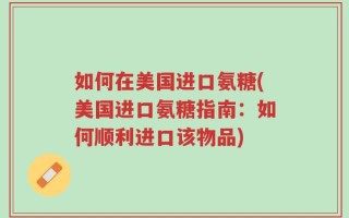 如何在美国进口氨糖(美国进口氨糖指南：如何顺利进口该物品)
