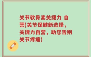 关节软骨素关捷力 自营(关节保健新选择，关捷力自营，助您告别关节疼痛)