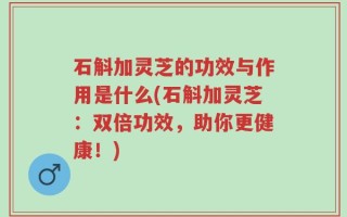 石斛加灵芝的功效与作用是什么(石斛加灵芝：双倍功效，助你更健康！)