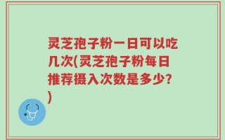 灵芝孢子粉一日可以吃几次(灵芝孢子粉每日推荐摄入次数是多少？)