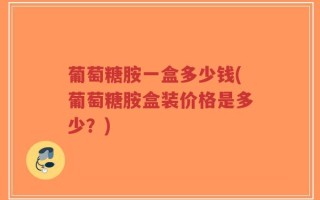 葡萄糖胺一盒多少钱(葡萄糖胺盒装价格是多少？)