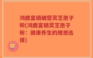 鸿鹿富硒破壁灵芝孢子粉(鸿鹿富硒灵芝孢子粉：健康养生的理想选择)