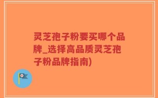 灵芝孢子粉要买哪个品牌_选择高品质灵芝孢子粉品牌指南)