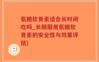 氨糖软骨素适合长时间吃吗_长期服用氨糖软骨素的安全性与效果评估)