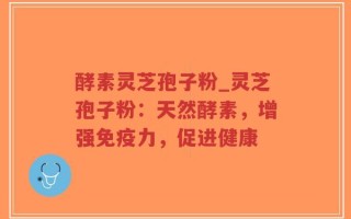 酵素灵芝孢子粉_灵芝孢子粉：天然酵素，增强免疫力，促进健康
