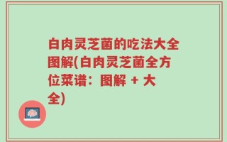 白肉灵芝菌的吃法大全图解(白肉灵芝菌全方位菜谱：图解 + 大全)