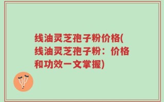 线油灵芝孢子粉价格(线油灵芝孢子粉：价格和功效一文掌握)