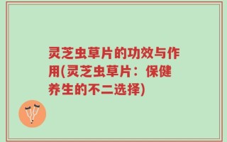 灵芝虫草片的功效与作用(灵芝虫草片：保健养生的不二选择)