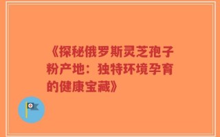 《探秘俄罗斯灵芝孢子粉产地：独特环境孕育的健康宝藏》