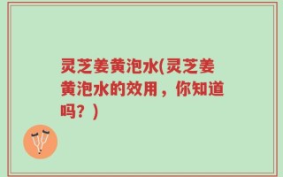 灵芝姜黄泡水(灵芝姜黄泡水的效用，你知道吗？)