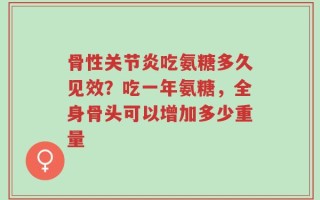 骨性关节炎吃氨糖多久见效？吃一年氨糖，全身骨头可以增加多少重量