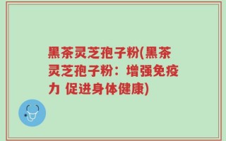 黑茶灵芝孢子粉(黑茶灵芝孢子粉：增强免疫力 促进身体健康)