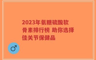 2023年氨糖硫酸软骨素排行榜 助你选择佳关节保健品