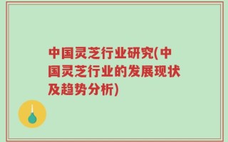 中国灵芝行业研究(中国灵芝行业的发展现状及趋势分析)